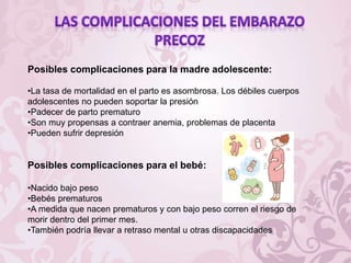 Posibles complicaciones para la madre adolescente:
•La tasa de mortalidad en el parto es asombrosa. Los débiles cuerpos
adolescentes no pueden soportar la presión
•Padecer de parto prematuro
•Son muy propensas a contraer anemia, problemas de placenta
•Pueden sufrir depresión
Posibles complicaciones para el bebé:
•Nacido bajo peso
•Bebés prematuros
•A medida que nacen prematuros y con bajo peso corren el riesgo de
morir dentro del primer mes.
•También podría llevar a retraso mental u otras discapacidades
 