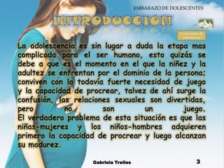 INTRODUCCIONLa adolescencia es sin lugar a duda la etapa mas complicada para el ser humano, esto quizás se debe a que es el momento en el que la niñez y la adultez se enfrentan por el dominio de la persona; conviven con la todavía fuerte necesidad de juego y la capacidad de procrear, talvez de ahí surge la confusión, las relaciones sexuales son divertidas, pero no son un juego. El verdadero problema de esta situación es que las niñas-mujeres y los niños-hombres adquieren primero la capacidad de procrear y luego alcanzan su madurez.Gabriela Trelles3Ir a la fuente de informacion