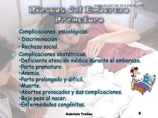 Riesgos del Embarazo PrematuroComplicaciones  psicológicas:    • Discriminación    • Rechazo social.Complicaciones obstétricas.•Deficiente atención médica durante el embarazo. •Parto prematuro.•Anemia.•Parto prolongado y difícil.•Muerte.•Abortos provocados y sus complicaciones.•Bajo peso al nacer.•Enfermedades congénitas.Gabriela Trelles6