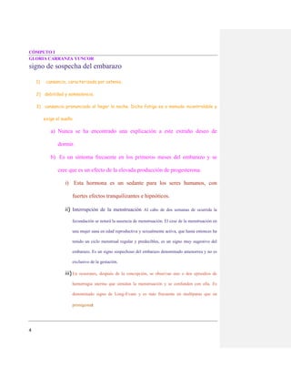 CÓMPUTO I
GLORIA CARRANZA YUNCOR
4
signo de sospecha del embarazo
1) cansancio, caracterizada por astenia,
2) debilidad y somnolencia.
3) cansancio pronunciado al llegar la noche. Dicha fatiga es a menudo incontrolable y
exige el sueño.
a) Nunca se ha encontrado una explicación a este extraño deseo de
dormir.
b) Es un síntoma frecuente en los primeros meses del embarazo y se
cree que es un efecto de la elevada producción de progesterona.
i) Esta hormona es un sedante para los seres humanos, con
fuertes efectos tranquilizantes e hipnóticos.
ii) Interrupción de la menstruación Al cabo de dos semanas de ocurrida la
fecundación se notará la ausencia de menstruación. El cese de la menstruación en
una mujer sana en edad reproductiva y sexualmente activa, que hasta entonces ha
tenido un ciclo menstrual regular y predecibles, es un signo muy sugestivo del
embarazo. Es un signo sospechoso del embarazo denominado amenorrea y no es
exclusivo de la gestación.
iii) En ocasiones, después de la concepción, se observan uno o dos episodios de
hemorragia uterina que simulan la menstruación y se confunden con ella. Es
denominado signo de Long-Evans y es más frecuente en multíparas que en
primigestas
 