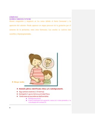 CÓMPUTO I
GLORIA CARRANZA YUNCOR
6
Ocurre congestión y turgencia en los senos debido al factor hormonal y la
aparición del calostro. Puede aparecer en etapas precoces de la gestación por el
aumento de la prolactina, entre otras hormonas. Las areolas se vuelven más
sensibles e hiperpigmentadas.
★ Riesgo medio :
★ Anomalía pélvica identificada clínica y/o radiológicamente.
★ Baja estatura materna (< 1.5 metros)
★ Cardiopatía 1: que no limita su actividad física.
★ Condiciones socioeconómicas desfavorables.
■ Patología psicosocial.
■ Control insuficiente de la gestación: menos de 4 visitas prenatales o 1a
visita después de la semana 20.
 