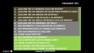PROSUMER TEST:
1. ¿ALGUNA VEZ A COCINADO ALGO SIN RECETA?
2. ¿ALGUNA VEZ HA CREADO UN COLOR PARA PINTAR SU CASA?
3. ¿ALGUNA VEZ HA CREADO UN COCKTAIL?
4. ¿HA MANDADO A HACER ALGO A SU MEDIDA?
5. ¿ALGUNA VEZ HA HECHO UN REGALO CON SUS MANOS?
6. ¿ALGUNA VEZ HA DISEÑADO UN TRAJE?
7. ¿HA DEFINIDO EL «FULL EQUIPO DE SU CARRO»?
8. ¿HA PERSONALIZADO SU CORREO ELECTRÓNICO?
9. ¿HA CUSTUMIZADO SU CELULAR?
10. ¿TIENE BLOG/TWITTER?
11. ¿HA DISEÑADO SUS ZAPATOS?
12. ¿HA CONSTRUIDO ALGUN CODIGO LIBRE?
13. ¿TIENE AVATAR EN SECOND LIFE?
14. ¿HA CREADO UN PERSONAJE DE ROL?
15. ¿HA SUBIDO VIDEOS SOBRE SU MARCA FAVORITA?
29
@ ONSUMIENDO
 
