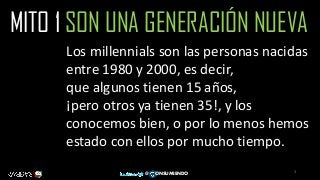 3
@ ONSUMIENDO
MITO 1 SON UNA GENERACIÓN NUEVA
Los millennials son las personas nacidas
entre 1980 y 2000, es decir,
que algunos tienen 15 años,
¡pero otros ya tienen 35!, y los
conocemos bien, o por lo menos hemos
estado con ellos por mucho tiempo.
 