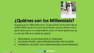 ¿Quiénes son los Millennials?
Al igual que los “Baby Bommers”, la generación del fin del milenio
(1985-2000), tienen una serie de principios que los definen como
particulares para ser comprendidos como un clúster global que ya
es más del 30% de la población global:
1. PROSUMERS: ELLOS PRODUCEN SU CONSUMO
2. OCCASION PAYERS: USAN PERSONALIDADES POR OCASIÓN
3. EXPERIENCE HOLDERS: SON CONSUMIDORES DE EXPERIENCIAS
32
@ ONSUMIENDO
 