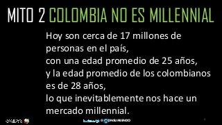 4
@ ONSUMIENDO
MITO 2 COLOMBIA NO ES MILLENNIAL
Hoy son cerca de 17 millones de
personas en el país,
con una edad promedio de 25 años,
y la edad promedio de los colombianos
es de 28 años,
lo que inevitablemente nos hace un
mercado millennial.
 