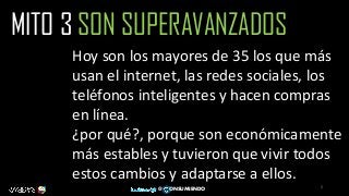 5
@ ONSUMIENDO
MITO 3 SON SUPERAVANZADOS
Hoy son los mayores de 35 los que más
usan el internet, las redes sociales, los
teléfonos inteligentes y hacen compras
en línea.
¿por qué?, porque son económicamente
más estables y tuvieron que vivir todos
estos cambios y adaptarse a ellos.
 