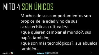 6
@ ONSUMIENDO
MITO 4 SON ÚNICOS
Muchos de sus comportamientos son
propios de la edad y no de sus
características culturales:
¿qué quieren cambiar el mundo?, sus
papás también;
¿qué son más tecnológicos?, sus abuelos
también…
 