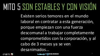 8
@ ONSUMIENDO
MITO 5 SON ESTABLES Y CON VISIÓN
Existen serios temores en el mundo
laboral en contratar a esta generación,
porque empiezan con una fuerza
descomunal a trabajar completamente
comprometidos con la corporación, y al
cabo de 3 meses ya se ven
desanimados…
 