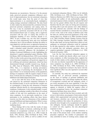 294                             AVARGUES NAVARRO, BORDA MAS, AND LÓPEZ JIMÉNEZ


dimensions are inconclusive. However, if in the present          on emotional exhaustion (Byrne, 1994; Lee & Ashforth,
study, perceived personal competence influences one’s            1996; Gil-Monte et al., 1998; Gil-Monte & Peiró, 1999;
level of depersonalization, but not emotional exhaustion,        Salanova, Martínez et al. 2005). That is to say, occupational
this would make sense from the point of view that                overload and conflict of role preferentially trigger an
depersonalization is an emotionally-based, maladaptive           emotional response (which, remember, indicated the belief
coping strategy (emotional withdrawal). The data found           that one has greater abilities than the job requires and
in other studies has demonstrated the correlation between        therefore that the job’s tasks are boring and monotonous,
perceived personal competence and coping styles. In              not being able to put into practice one’s other abilities).
this way, it may be concluded that perceived personal            The data collected also coincides with the findings of
competence is positively associated with the use of the          research that has considered as a stressor the very content
task-resolution-based style of coping, and is negatively         of one’s work, such as the variety of abilities used, what
associated with the style of coping that involves an             the tasks are, and the perceived significance of the work,
inadequate handling of one’s emotions (Rueda et al.,             among others (e.g., Boada et al, 2004; González-Camino
2003). To put it another way, one who feels competent            et al., 2003; González, Ripoll, Caballer, Ferreres, Peiró &
may not avoid experiencing stress and even emotional             Gil, 1998; Zurriaga, González, Ripoll & Caballer, 1998).
exhaustion, but it will nevertheless facilitate the ability to   On the other hand, not having found direct effects of role
cope adaptively with that stress, as opposed to burning out.     ambiguity on emotional exhaustion could be explained
    The majority of authors seem to agree that, as the present   by the data reported by other authors, which allows one
study’s estimated model describes, perceived personal            to conclude that role ambiguity generates, above all,
competence positively influences the development of              cognitive-aptitudinal responses (Gil-Monte et al. 1998;
feelings of personal fulfillment at work, highlighting this      Schwab & Iwanicki, 1982).
dimension’s cognitive-aptitudinal nature (Dorman, 2003;              Last, the fact that emotional exhaustion appears to
Gil-Monte, 2005; Gil-Monte & Peiró, 1999; Lee & Ashfoth,         be the only variable that directly affects one’s level of
1996). In other words, perceiving oneself as having a high       stress symptoms, in effect increasing them, supports the
level of personal competence will positively impact his or       results of other studies on this subject that this dimension
her wellbeing and emotional adjustment, which has been           is the only one directly responsible for the appearance of
demonstrated through scientific research (e.g., Rueda et         stress symptoms (e.g. Boada et al., 2004; Gil-Monte et
al., 2003; Sanz & Villamarín, 1996; Smith & Wallston,            al., 1998; Gil-Monte & Peiró, 1999). Furthermore, the
1992). Thus, it is important to develop preventative             finding that occupational overload is the factor with the
measures, ways of promoting the development of this              most significant effect was also reported in several other
type of belief. As we mentioned earlier, in this population,     studies in this are.
feelings of competence stifle the negative impact of stress          To conclude, this study has confirmed the important
from overload and role ambiguity on feelings of personal         mediating role of perceived personal competence
fulfillment and inhibit depersonalization.                       on the onset of feelings of personal fulfillment and
    Let us now shift the focus of this discussion to the         depersonalization. Also, said feelings mediate the effects
role played by the emotional exhaustion dimension in             of occupational overload and role ambiguity which, if
the estimated model. It can be said that this variable acts      you recall, presented as the most significant. It has also
as a protagonist, it being the only dimension of burnout         been confirmed that while perceived personal competence
syndrome affected directly by stress-generating working          appears to diminish or inhibit the negative effect of
conditions. Furthermore, in the estimated model, it seems        stressful occupational factors, the emotional exhaustion
to be the only mediating variable of the effects of overload,    dimension facilitates those stress effects.
conflict of role and over qualification on the onset of              Keeping in mind all that has been revealed, and with
stress symptoms. As we previously touched on, it also            an eye to intervention, any program of intervention should
participates in the mediating effects that those factors         address both organizational and personal spheres. First
exercise over the other two dimensions of the syndrome,          and foremost, prioritize any actions that could favor
personal fulfillment and depersonalization. When it comes        working conditions that reduce the production of stress,
to conflict of role and over qualification, it is the only       primarily stress brought on by occupational overload and
mediating factor.                                                role ambiguity. Second, techniques should be applied
    These findings fall in line with the results of many         to control not only cognitive, but also physiological
other research studies on burnout, confirming the direct         responses to stress.
influence of occupational overload on one’s level of                 In closing, let us highlight possible limitations to
emotional exhaustion (e.g. Cifre et al., 2003; Cooper &          the scope of the present study: a) the random sampling
Kelly, 1993; Dorman, 2003; Gil-Monte & Peiró, 1999;              procedure employed. The number of participants was
Salanova, Cifre et al., 2005), as well as conflict of role       only controlled in terms of working sector, campus and
 