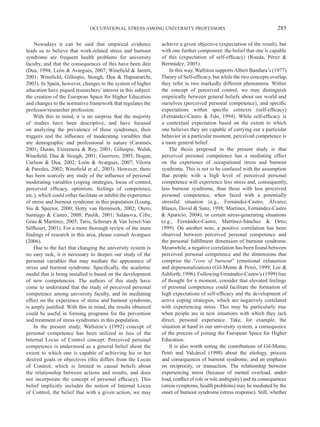 OCCUPATIONAL STRESS AMONG UNIVERSITY PROFESSORS                                            285

    Nowadays it can be said that empirical evidence              achieve a given objective (expectation of the result), but
leads us to believe that work-related stress and burnout         with one further component: the belief that one is capable
syndrome are frequent health problems for university             of this (expectation of self-efficacy) (Rueda, Pérez &
faculty, and that the consequences of this have been dire        Bermúdez, 2005).
(Dua, 1994; León & Avargues, 2007; Winefield & Jarrett,              In this way, Wallston supports Albert Bandura’s (1977)
2001; Winefield, Gillespie, Stough, Dua & Hapuararchi,           Theory of Self-efficacy, but while the two concepts overlap,
2003). In Spain, however, changes to the system of higher        they refer to two markedly different phenomena. Within
education have piqued researchers’ interest in this subject:     the concept of perceived control, we may distinguish
the creation of the European Space for Higher Education          empirically between general beliefs about our world and
and changes to the normative framework that regulates the        ourselves (perceived personal competence), and specific
professor/researcher profession.                                 expectations within specific contexts (self-efficacy)
    With this in mind, it is no surprise that the majority       (Fernández-Castro & Edo, 1994). While self-efficacy is
of studies have been descriptive, and have focused               a contextual expectation based on the extent to which
on analyzing the prevalence of these syndromes, their            one believes they are capable of carrying out a particular
triggers and the influence of moderating variables that          behavior in a particular moment, perceived competence is
are demographic and professional in nature (Caramés,             a more general belief.
2001; Durán, Extremera & Rey, 2001; Gillespie, Walsh,                The thesis proposed in the present study is that
Winefield, Dua & Stough, 2001; Guerrero, 2003; Hogan,            perceived personal competence has a mediating effect
Carlson & Dua, 2002; León & Avargues, 2007; Viloria              on the experience of occupational stress and burnout
& Paredes, 2002; Winefield et al., 2003). However, there         syndrome. This is not to be confused with the assumption
has been scarcely any study of the influence of personal         that people with a high level of perceived personal
moderating variables (coping strategies, locus of control,       competence will experience less stress and, consequently,
perceived efficacy, optimism, feelings of competence,            less burnout syndrome, than those with less perceived
etc.), which could either facilitate or inhibit the experience   personal competence, when faced with a potentially
of stress and burnout syndrome in this population (Leung,        stressful situation (e.g., Fernández-Castro, Álvarez,
Siu & Spector, 2000; Hetty van Hemmerk, 2002; Otero,             Blasco, Doval & Sanz, 1998; Martínez, Fernández-Castro
Santiago & Castro, 2008; Paulik, 2001; Salanova, Cifre,          & Aparicio, 2004), or certain stress-generating situations
Grau & Martinez, 2005; Taris, Schreurs & Van Iersel-Van          (e.g., Fernández-Castro, Martínez-Sánchez & Ortiz,
Silfhourt, 2001). For a more thorough review of the main         1999). On another note, a positive correlation has been
findings of research in this area, please consult Avargues       observed between perceived personal competence and
(2006).                                                          the personal fulfillment dimension of burnout syndrome.
    Due to the fact that changing the university system is       Meanwhile, a negative correlation has been found between
no easy task, it is necessary to deepen our study of the         perceived personal competence and the dimensions that
personal variables that may mediate the appearance of            comprise the “core of burnout” (emotional exhaustion
stress and burnout syndrome. Specifically, the academic          and depersonalization) (Gil-Monte & Peiró, 1999; Lee &
model that is being installed is based on the development        Ashforth, 1996). Following Fernández-Castro’s (1999) line
of new competencies. The authors of this study have              of thought for a moment, consider that elevated feelings
come to understand that the study of perceived personal          of personal competence could facilitate the formation of
competence among university faculty, and its mediating           high expectations of self-efficacy and the development of
effect on the experience of stress and burnout syndrome,         active coping strategies, which are negatively correlated
is amply justified. With this in mind, the results obtained      with experiencing stress. This may be particularly true
could be useful in forming programs for the prevention           when people are in new situations with which they lack
and treatment of stress syndromes in this population.            direct, personal experience. Take, for example, the
    In the present study, Wallston’s (1992) concept of           situation at hand in our university system, a consequence
personal competence has been utilized in lieu of the             of the process of joining the European Space for Higher
Internal Locus of Control concept. Perceived personal            Education.
competence is understood as a general belief about the               It is also worth noting the contributions of Gil-Monte,
extent to which one is capable of achieving his or her           Peiró and Valcárcel (1998) about the etiology, process
desired goals or objectives (this differs from the Locus         and consequences of burnout syndrome, and an emphasis
of Control, which is limited to causal beliefs about             on reciprocity, or transaction. The relationship between
the relationship between actions and results, and does           experiencing stress (because of mental overload, under-
not incorporate the concept of personal efficacy). This          load, conflict of role or role ambiguity) and its consequences
belief implicitly includes the notion of Internal Locus          (stress symptoms, health problems) may be mediated by the
of Control, the belief that with a given action, we may          onset of burnout syndrome (stress response). Still, whether
 