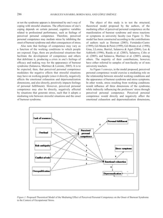286                            AVARGUES NAVARRO, BORDA MAS, AND LÓPEZ JIMÉNEZ


or not the syndrome appears is determined by one’s way of            The object of this study is to test the structural,
coping with stressful situations. The effectiveness of one’s     theoretical model proposed by the authors, of the
coping depends on certain personal, cognitive variables          mediating effect of perceived personal competence on the
related to professional performance, such as feelings of         manifestation of burnout syndrome and stress reactions
perceived personal competence. Therefore, perceived              or symptoms in university faculty (see Figure 1). This
personal competence may mediate stress by inhibiting the         model has been constructed according to the contributions
onset of burnout syndrome and other consequences of stress.      of authors such as Dorman (2003), Fernández-Castro
    Also note that feelings of competence may vary as            (1999), Gil-Monte & Peiró (1999), Gil-Monte et al. (1998),
a function of the working conditions to which people             Grau, LLorens, Burriel, Salanova & Agut (2004), Lee &
are exposed. Ergo, there are professional situations that        Ashforth (1996), Rueda et al. (2003), Salanova, Cifre et
facilitate the development of competence and others              al. (2005), and Salanova, Martínez et al. (2005), among
that debilitate it, producing a crisis in one’s feelings of      others. The majority of their contributions, however,
efficacy and making way for the appearance of burnout            have either referred to samples of non-faculty or of non-
syndrome (Salanova, Martínez & Lorente, 2005). It is to          university teachers.
be expected, then, that perceived personal competence                As Figure 1 conveys, in the model proposed, perceived
modulates the negative effects that stressful situations         personal competence would exercise a mediating role on
may have on working people (since it directly, negatively        the relationship between stressful working conditions and
affects the emotional exhaustion and depersonalization           the appearance of burnout syndrome and stress symptoms.
dimensions, and also directly, positively impacts feelings       In other words, stress resulting from working conditions
of personal fulfillment). However, perceived personal            would influence all three dimensions of the syndrome,
competence may also be directly, negatively affected             while indirectly influencing the professors’ stress through
by situations that generate stress, such that it adopts a        perceived personal competence. Perceived personal
mediating role between stressful situations and the onset        competence would directly and negatively affect the
of burnout syndrome.                                             emotional exhaustion and depersonalization dimensions,




Figure 1. Proposed Theoretical Model of the Mediating Effect of Perceived Personal Competence on the Onset of Burnout Syndrome
in the Context of Occupational Stress.
 