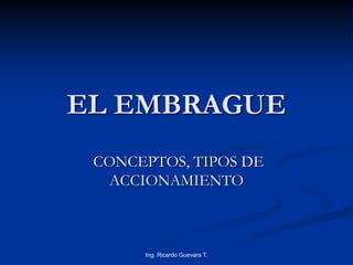 EL EMBRAGUE 
CONCEPTOS, TIPOS DE 
ACCIONAMIENTO 
Ing. Ricardo Guevara T. 
 