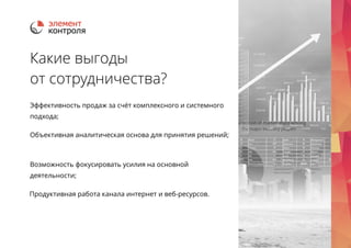 Какие выгоды 
от сотрудничества? 
Эффективность продаж за счёт комплексного и системного 
подхода; 
Объективная аналитическая основа для принятия решений; 
Возможность фокусировать усилия на основной 
деятельности; 
Продуктивная работа канала интернет и веб-ресурсов. 
 