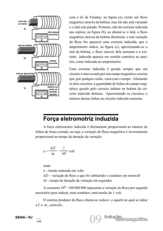 SENAI - RJ
100 09 Indução
Eletromagnética
com a lei de Faraday: na figura (a), existe um fluxo
magnético através da bobina, mas ele não está variando
e o ímã está parado. Portanto, não há corrente induzida
nas espiras; na figura (b), ao afastar-se o ímã, o fluxo
magnético através da bobina diminuirá, e esta variação
do fluxo faz aparecer uma corrente induzida, que o
amperímetro indica; na figura (c), aproximando-se o
ímã da bobina, o fluxo através dela aumenta e a cor-
rente induzida aparece em sentido contrário ao ante-
rior, como indicado no amperímetro.
Uma corrente induzida é gerada sempre que um
circuito é atravessado por um campo magnético externo
que, por qualquer razão, varia com o tempo. Afastando
os dois circuitos, a quantidade de linhas do campo mag-
nético gerado pelo circuito indutor na bobina do cir-
cuito induzido diminui. Aproximando os circuitos, o
número dessas linhas no circuito induzido aumenta.
Força eletromotriz induzida
A força eletromotriz induzida é diretamente proporcional ao número de
linhas de força cortada, ou seja, a variação do fluxo magnético é inversamente
proporcional ao tempo de duração da variação:
e =
∆∅
∆t
.
1
108 volt
onde:
e – tensão induzida em volts
∆∅ – variação de fluxo a que foi submetido o condutor em maxwell
∆t – tempo de duração da variação em segundos
A constante 108
= 100 000 000 representa a variação do fluxo por segundo
necessário para induzir, num condutor, uma tensão de 1 volt.
O sistema produtor do fluxo chama-se indutor, e aquele no qual se induz
a f. e. m., induzido.
ímã não
se move
ímã se afasta
ímã se aproxima
não passa
corrente
passa
corrente
passa cor-
rente no
sentido
oposto
a)
b)
c)
 