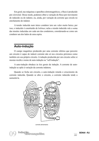 SENAI - RJ
101
09 Indução
Eletromagnética
Em geral, nas máquinas e aparelhos eletromagnéticos, o fluxo é produzido
por eletroímã. Desse modo, podemos obter a variação do fluxo por movimento
do induzido ou do indutor, ou, ainda, por variação da corrente que circula no
enrolamento do indutor.
A tensão induzida num único condutor tem um valor muito baixo; por
isso, o induzido é constituído de bobinas; nelas a tensão induzida vale a soma
das tensões induzidas em cada um dos condutores, considerando-se como um
condutor um dos lados de uma espira.
Auto-indução
O campo magnético produzido por uma corrente elétrica que percorre
um circuito é capaz de induzir corrente não só nos circuitos próximos como
também em seu próprio circuito. A indução produzida por um circuito sobre si
mesmo recebe o nome de auto-indução ou “self-indução”.
A auto-indução obedece às leis gerais da indução. A corrente de auto-
indução se opõe à variação da corrente indutora.
Quando se fecha um circuito, a auto-indução retarda o crescimento da
corrente induzida. Quando se abre o circuito, a corrente induzida tende a
aumentá-la.
corrente alimentando
 