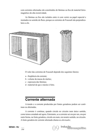 SENAI - RJ
104 09 Indução
Eletromagnética
com correntes alternadas são constituídos de lâminas ou fios de material ferro-
magnético de alta resistividade.
As lâminas ou fios são isolados entre si com verniz ou papel especial e
montados no sentido do fluxo, porque as correntes de Foucault são perpendicu-
lares a ele.
O valor das correntes de Foucault depende dos seguintes fatores:
a - freqüência da corrente;
b - volume da massa do núcleo;
c - espessura das lâminas;
d - material de que o núcleo é feito.
Corrente alternada
A tensão e a corrente produzidas por fontes geradoras podem ser contí-
nuas ou alternadas.
A corrente é contínua, quando circula no circuito num único sentido,
como temos estudado até agora. Entretanto, se a corrente sai ora por um, ora por
outro borne, na fonte geradora, circula ora num, ora noutro sentido, no circuito.
A fonte geradora de corrente alternada chama-se alternador.
 