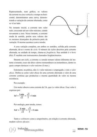 SENAI - RJ
105
09 Indução
Eletromagnética
Representando, num gráfico, os valores
da corrente no eixo vertical e o tempo no hori-
zontal, determinamos uma curva, demons-
trando a variação da corrente alternada, como
se vê ao lado.
No instante inicial, a corrente tem valor
nulo, crescendo até um valor máximo, caindo
novamente a zero. Nesse instante, a corrente
muda de sentido, porém seus valores são
os mesmos alcançados da primeira parte da
variação. O mesmo acontece com a tensão.
A essa variação completa, em ambos os sentidos, sofrida pela corrente
alternada, dá-se o nome de ciclo. O número de ciclos descritos pela corrente
alternada, na unidade de tempo, chama-se freqüência. Sua unidade é o hertz
(Hz). É medida com instrumentos chamados freqüencímetros.
Durante um ciclo, a corrente e a tensão tomam valores diferentes de ins-
tante a instante; esses são ditos valores momentâneos ou instantâneos, dentre os
quais cumpre destacar o valor máximo (I max.).
Entretanto, na prática, não é o valor máximo o empregado, e sim o valor
eficaz. Define-se como valor eficaz de uma corrente alternada o valor de uma
corrente contínua que produzisse a mesma quantidade de valor na mesma
resistência.
Por exemplo:
Um motor absorve uma corrente de 5A, que é o valor eficaz. Esse valor é
expresso por:
Por analogia, para tensão, temos:
Tanto o voltímetro como o amperímetro, em relação à corrente alternada,
medem valores eficazes.
I
máx.
–
1
 