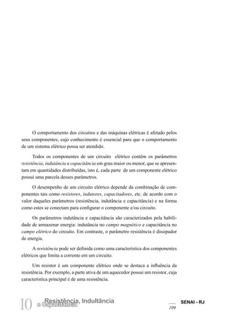 SENAI - RJ
109
10 Resistência, Indultância
e Capacitância
O comportamento dos circuitos e das máquinas elétricas é afetado pelos
seus componentes, cujo conhecimento é essencial para que o comportamento
de um sistema elétrico possa ser atendido.
Todos os componentes de um circuito elétrico contêm os parâmetros
resistência, indutância e capacitância em grau maior ou menor, que se apresen-
tam em quantidades distribuídas, isto é, cada parte de um componente elétrico
possui uma parcela desses parâmetros.
O desempenho de um circuito elétrico depende da combinação de com-
ponentes tais como resistores, indutores, capacitadores, etc. de acordo com o
valor daqueles parâmetros (resistência, indutância e capacitância) e na forma
como estes se conectam para configurar o componente e/ou circuito.
Os parâmetros indutância e capacitância são caracterizados pela habili-
dade de armazenar energia: indutância no campo magnético e capacitância no
campo elétrico do circuito. Em contraste, o parâmetro resistência é dissipador
de energia.
A resistência pode ser definida como uma característica dos componentes
elétricos que limita a corrente em um circuito.
Um resistor é um componente elétrico onde se destaca a influência da
resistência. Por exemplo, a parte ativa de um aquecedor possui um resistor, cuja
característica principal é de uma resistência.
 