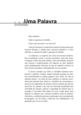 Uma Palavra
Inicial
Meio ambiente...
Saúde e segurança no trabalho...
O que é que nós temos a ver com isso?
Antes de iniciarmos o estudo deste material, há dois pontos que
merecem destaque: a relação entre o processo produtivo e o meio
ambiente; e a questão da saúde e segurança no trabalho.
As indústrias e os negócios são a base da economia moderna.
Não só produzem os bens e serviços necessários, como dão acesso
a emprego e renda. Mas para atender a essas necessidades, precisam
usar recursos e matérias-primas. Os impactos no meio ambiente
muito freqüentemente decorrem do tipo de indústria existente no
local, do que ela produz e, principalmente, de como produz.
É preciso entender que todas as atividades humanas trans-
formam o ambiente. Estamos sempre retirando materiais da natu-
reza, transformando-os e depois jogando o que “sobra” de volta ao
ambiente natural. Ao retirar do meio ambiente os materiais neces-
sários para produzir bens, altera-se o equilíbrio dos ecossistemas e
arrisca-se ao esgotamento de diversos recursos naturais que não são
renováveis ou, quando o são, têm sua renovação prejudicada pela
velocidade da extração, superior à capacidade da natureza para se
recompor. É necessário fazer planos de curto e longo prazo, para
diminuir os impactos que o processo produtivo causa na natureza.
Além disso, as indústrias precisam se preocupar com a recomposição
da paisagem e ter em mente a saúde dos seus trabalhadores e da
população que vive ao seu redor.
 