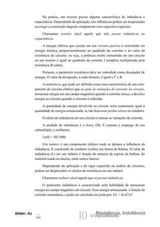 SENAI - RJ
110 10 Resistência, Indultância
e Capacitância
Na prática, um resistor possui alguma característica de indutância e
capacitância. Dependendo da aplicação, tais influências podem ser desprezadas
ou exigir a construção daquele componente com requisitos especiais.
Chamamos resistor ideal aquele que não possui indutância ou
capacitância.
A energia elétrica que circula em um circuito passivo é convertida em
energia térmica, proporcionalmente ao quadrado da corrente e ao valor da
resistência do circuito, ou seja, a potência (watt) consumida em um circuito
ou um resistor é igual ao quadrado da corrente I (ampère) multiplicado pela
resistência R (ohm).
Portanto, o parâmetro resistência deve ser entendido como dissipador de
energia. O valor da dissipação, a cada instante, é igual a I2
x R.
A indutância, que pode ser definida como uma característica de um com-
ponente de circuito elétrico que se opõe às variações de corrente no circuito,
armazena energia em um campo magnético quando a corrente cresce, e devolve
energia ao circuito quando a corrente é reduzida.
A quantidade de energia devolvida ao circuito seria exatamente igual à
quantidade de energia armazenada, se não houvesse perdas ativas no condutor.
O efeito da indutância em um circuito é atrasar as variações de corrente.
A unidade de indutância é o henry (H). É comum o emprego de seu
submúltiplo, o milihenry.
1mH = 1H/1000.
Um indutor é um componente elétrico onde se destaca a influência da
indutância. É construído de condutor (cobre) em forma de bobina. O valor da
indutância (L) em um indutor é função do número de espiras da bobina, do
material usado no núcleo, entre outros fatores.
Dependendo da aplicação e do rigor requerido na análise de circuitos,
podem ser desprezados os efeitos da resistência em um indutor.
Chamamos indutor ideal aquele que só possui indutância.
O parâmetro indutância é caracterizado pela habilidade de armazenar
energia no campo magnético do circuito. Esta energia armazenada é função da
corrente instantânea, e pode ser calculada em joule por: EL = (LxI2
)/2
 