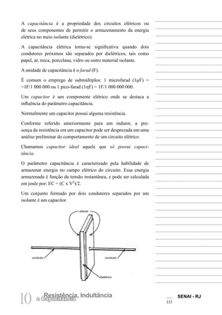 SENAI - RJ
111
10 Resistência, Indultância
e Capacitância
A capacitância é a propriedade dos circuitos elétricos ou
de seus componentes de permitir o armazenamento da energia
elétrica no meio isolante (dielétrico).
A capacitância elétrica torna-se significativa quando dois
condutores próximos são separados por dielétricos, tais como
papel, ar, mica, porcelana, vidro ou outro material isolante.
A unidade de capacitância é o farad (F).
É comum o emprego de submúltiplos: 1 microfarad (1µF) =
=1F/1 000 000 ou 1 pico-farad (1ηF) = 1F/1 000 000 000.
Um capacitor é um componente elétrico onde se destaca a
influência do parâmetro capacitância.
Normalmente um capacitor possui alguma resistência.
Conforme referido anteriormente para um indutor, a pre-
sença da resistência em um capacitor pode ser desprezada em uma
análise preliminar do comportamento de um circuito elétrico.
Chamamos capacitor ideal aquele que só possui capaci-
tância.
O parâmetro capacitância é caracterizado pela habilidade de
armazenar energia no campo elétrico do circuito. Essa energia
armazenada é função da tensão instantânea, e pode ser calculada
em joule por: EC = (C x V2
)/2.
Um conjunto formado por dois condutores separados por um
isolante é um capacitor.
condutor condutor
dielétrico
placas
 