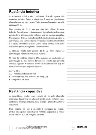 SENAI - RJ
117
11 Defasagem entre
a Tensão e a Corrente
Reatância indutiva
A resistência elétrica dos condutores depende apenas das
suas características físicas, e não do tipo de corrente (contínua ou
alternada) que por eles circula. Todas as equações podem ser apli-
cadas em C. C.
Nos circuitos de C. A. em que não haja efeitos de auto-
indução, formados por resistores como lâmpadas incandescentes,
estufas, ferro elétrico, ainda podemos usar as mesmas equações.
Nos circuitos de C.A. formados por bobinas (indutores), porém, as
correntes de auto-indução desenvolvidas nos enrolamentos tendem
a se opor à corrente do circuito (lei de Lenz), criando assim outra
dificuldade para a passagem da corrente elétrica.
A oposição criada num circuito de C. A. pelos efeitos de
auto-indução é chamada reatância indutiva.
O valor da reatância indutiva (XL) depende do coeficiente de
auto-indução (L) e do número de variações sofridas pela corrente,
em cada segundo. A reatância indutiva é medida em ohm (Ω), e o
valor, calculado pela seguinte equação:
XL = 2 π FL
XL – reatância indutiva em ohm
L – coeficiente de auto-indução, em henry (H)
F – freqüência em hertz
Reatância capacitiva
A capacitância produz, num circuito de corrente alternada,
um avanço da corrente em relação à tensão, tendo, portanto, efeito
contrário à reatância indutiva. Esse avanço é chamado reatância
capacitiva.
Num circuito em que a oposição à passagem da corrente
elétrica seja apenas causada pela reatância capacitiva, a tensão
estará atrasada 90º em relação à corrente.
 