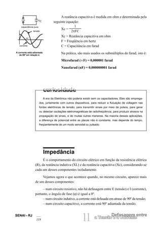 SENAI - RJ
118 11 Defasagem entre
a Tensão e a Corrente
A era da Eletrônica não poderia existir sem os capacitadores. Eles são emprega-
dos, juntamente com outros dispositivos, para reduzir a flutuação de voltagem nas
fontes eletrônicas de tensão, para transmitir sinais por meio de pulsos, para gerar
ou detectar oscilações eletromagnéticas de radiofreqüência, para produzir atrasos na
propagação de sinais, e de muitas outras maneiras. Na maioria dessas aplicações,
a diferença de potencial entre as placas não é constante, mas depende do tempo,
freqüentemente de um modo senoidal ou pulsado.
A reatância capacitiva é medida em ohm e determinada pela
seguinte equação:
Xc =
1
2πFC
Xc = Reatância capacitiva em ohm
F = Freqüência em hertz
C = Capacitância em farad
Na prática, são mais usados os submúltiplos do farad, isto é:
Microfarad (∝F) = 0,000001 farad
Nanofarad (nF) = 0,000000001 farad
Impedância
É o comportamento do circuito elétrico em função da resistência elétrica
(R), da reatância indutiva (XL) e da reatância capacitiva (Xc), considerando-se
cada um desses componentes isoladamente.
Vejamos agora o que acontece quando, no mesmo circuito, aparece mais
de um desses componentes:
– num circuito resistivo, não há defasagem entre E (tensão) e I (corrente),
portanto, o ângulo de fase (ϕ) é igual a 0º.
– num circuito indutivo, a corrente está defasada em atraso de 90º da tensão;
– num circuito capacitivo, a corrente está 90º adiantada da tensão.
A corrente está adiantada
de 90º em relação à
capacitância pura
tensão
corrente
CA XC
90º
 