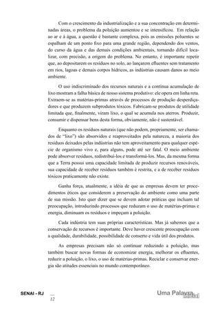 SENAI - RJ
12
Uma Palavra
Inicial
Com o crescimento da industrialização e a sua concentração em determi-
nadas áreas, o problema da poluição aumentou e se intensificou. Em relação
ao ar e à água, a questão é bastante complexa, pois as emissões poluentes se
espalham de um ponto fixo para uma grande região, dependendo dos ventos,
do curso da água e das demais condições ambientais, tornando difícil loca-
lizar, com precisão, a origem do problema. No entanto, é importante repetir
que, ao depositarem os resíduos no solo, ao lançarem efluentes sem tratamento
em rios, lagoas e demais corpos hídricos, as indústrias causam danos ao meio
ambiente.
O uso indiscriminado dos recursos naturais e a contínua acumulação de
lixo mostram a falha básica de nosso sistema produtivo: ele opera em linha reta.
Extraem-se as matérias-primas através de processos de produção desperdiça-
dores e que produzem subprodutos tóxicos. Fabricam-se produtos de utilidade
limitada que, finalmente, viram lixo, o qual se acumula nos aterros. Produzir,
consumir e dispensar bens desta forma, obviamente, não é sustentável.
Enquanto os resíduos naturais (que não podem, propriamente, ser chama-
dos de “lixo”) são absorvidos e reaproveitados pela natureza, a maioria dos
resíduos deixados pelas indústrias não tem aproveitamento para qualquer espé-
cie de organismo vivo e, para alguns, pode até ser fatal. O meio ambiente
pode absorver resíduos, redistribuí-los e transformá-los. Mas, da mesma forma
que a Terra possui uma capacidade limitada de produzir recursos renováveis,
sua capacidade de receber resíduos também é restrita, e a de receber resíduos
tóxicos praticamente não existe.
Ganha força, atualmente, a idéia de que as empresas devem ter proce-
dimentos éticos que considerem a preservação do ambiente como uma parte
de sua missão. Isto quer dizer que se devem adotar práticas que incluam tal
preocupação, introduzindo processos que reduzam o uso de matérias-primas e
energia, diminuam os resíduos e impeçam a poluição.
Cada indústria tem suas próprias características. Mas já sabemos que a
conservação de recursos é importante. Deve haver crescente preocupação com
a qualidade, durabilidade, possibilidade de conserto e vida útil dos produtos.
As empresas precisam não só continuar reduzindo a poluição, mas
também buscar novas formas de economizar energia, melhorar os efluentes,
reduzir a poluição, o lixo, o uso de matérias-primas. Reciclar e conservar ener-
gia são atitudes essenciais no mundo contemporâneo.
 