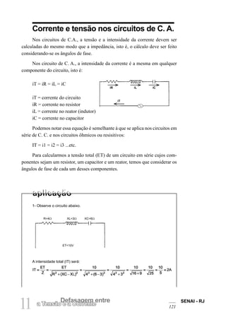 SENAI - RJ
121
11 Defasagem entre
a Tensão e a Corrente
Corrente e tensão nos circuitos de C. A.
Nos circuitos de C.A., a tensão e a intensidade da corrente devem ser
calculadas do mesmo modo que a impedância, isto é, o cálculo deve ser feito
considerando-se os ângulos de fase.
Nos circuito de C. A., a intensidade da corrente é a mesma em qualquer
componente do circuito, isto é:
iT = iR = iL = iC
iT = corrente do circuito
iR = corrente no resistor
iL = corrente no reator (indutor)
iC = corrente no capacitor
Podemos notar essa equação é semelhante à que se aplica nos circuitos em
série de C. C. e nos circuitos ôhmicos ou resisitivos:
IT = i1 = i2 = i3 ...etc.
Para calcularmos a tensão total (ET) de um circuito em série cujos com-
ponentes sejam um resistor, um capacitor e um reator, temos que considerar os
ângulos de fase de cada um desses componentes.
1- Observe o circuito abaixo.
A intensidade total (IT) será:
R=4Ω XL=3Ω XC=6Ω
ET=10V
iR iL iC
iT
 