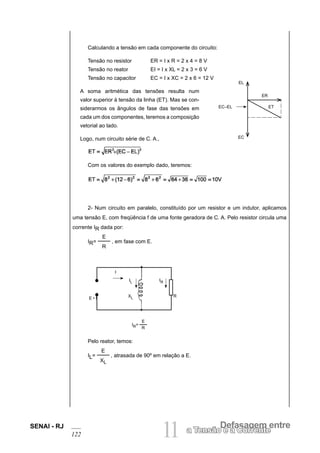 SENAI - RJ
122 11 Defasagem entre
a Tensão e a Corrente
Calculando a tensão em cada componente do circuito:
Tensão no resistor ER = I x R = 2 x 4 = 8 V
Tensão no reator EI = I x XL = 2 x 3 = 6 V
Tensão no capacitor EC = I x XC = 2 x 6 = 12 V
A soma aritmética das tensões resulta num
valor superior à tensão da linha (ET). Mas se con-
siderarmos os ângulos de fase das tensões em
cada um dos componentes, teremos a composição
vetorial ao lado.
Logo, num circuito série de C. A.,
Com os valores do exemplo dado, teremos:
2- Num circuito em paralelo, constituído por um resistor e um indutor, aplicamos
uma tensão E, com freqüência f de uma fonte geradora de C. A. Pelo resistor circula uma
corrente IR dada por:
IR=
E
R
, em fase com E.
Pelo reator, temos:
IL=
E
XL
, atrasada de 90º em relação a E.
EL
ER
ET
EC–EL
EC
I
IL IR
E • f XL R
IR=
E
R
 