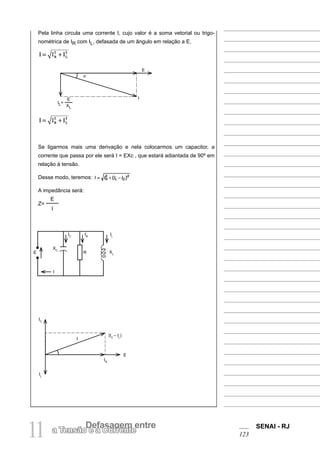 SENAI - RJ
123
11 Defasagem entre
a Tensão e a Corrente
Pela linha circula uma corrente I, cujo valor é a soma vetorial ou trigo-
nométrica de IR com IL, defasada de um ângulo em relação a E.
Se ligarmos mais uma derivação e nela colocarmos um capacitor, a
corrente que passa por ele será I = EXc , que estará adiantada de 90º em
relação à tensão.
Desse modo, teremos:
A impedância será:
Z=
E
I
IL=
E
XL
E
I
E
XC
I
IC
IR
R
IL
XL
IC
IL
(IC
– IL
)
I
IR
E
ϕ
 