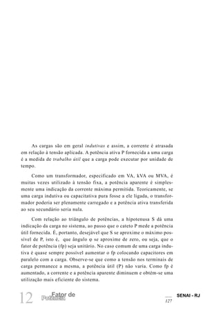 SENAI - RJ
127
12 Fator de
Potência
As cargas são em geral indutivas e assim, a corrente é atrasada
em relação à tensão aplicada. A potência ativa P fornecida a uma carga
é a medida de trabalho útil que a carga pode executar por unidade de
tempo.
Como um transformador, especificado em VA, kVA ou MVA, é
muitas vezes utilizado à tensão fixa, a potência aparente é simples-
mente uma indicação da corrente máxima permitida. Teoricamente, se
uma carga indutiva ou capacitativa pura fosse a ele ligada, o transfor-
mador poderia ser plenamente carregado e a potência ativa transferida
ao seu secundário seria nula.
Com relação ao triângulo de potências, a hipotenusa S dá uma
indicação da carga no sistema, ao passo que o cateto P mede a potência
útil fornecida. É, portanto, desejável que S se aproxime o máximo pos-
sível de P, isto é, que ângulo ϕ se aproxime de zero, ou seja, que o
fator de potência (fp) seja unitário. No caso comum de uma carga indu-
tiva é quase sempre possível aumentar o fp colocando capacitores em
paralelo com a carga. Observe-se que como a tensão nos terminais de
carga permanece a mesma, a potência útil (P) não varia. Como fp é
aumentado, a corrente e a potência aparente diminuem e obtém-se uma
utilização mais eficiente do sistema.
 