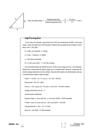 SENAI - RJ
128 12 Fator de
Potência
1) Um motor de indução, cuja saída é de 2 HP, tem rendimento de 85%. Com essa
carga, o fator de potência é 0,8 atrassado. Determinar as potências de entrada. Consi-
derar 1HP = 745,70W
P = 2HP x 877,5W/HP = 1 755W
S = P/fp = 1755/0,8 = 2 190VA
ϕ = 36,9 graus atrasado
Q = 2 190 x sen 36,9º = 1 315 VAr indutivo
2) Um transformador de 25kVA fornece 12 kW a uma carga com fp = 0,6 atrasado.
Determinar o percentual de plena carga que o transformador alimenta. Deseja-se ali-
mentar cargas adicionais com fp unitário. Quantos kW podem ser alimentados, até que
o transformador esteja à plena carga?
Para P = 12 kW ⇒ S = P / cos ϕ = 12 / 0,6 = 20 kVA.
Percentual = 20 / 25 = 80%
Como ϕ = 53,1 graus, Q = S x sen ϕ =20 x 0,8 = 16 kVAr indutivo.
Cargas adicionais com fp = 1,
Q permanece inalterado.
À plena carga, o novo valor de ϕ = arc sen (16/25) = 39,8º atrasado.
P total = novo S x (cos novo ϕ) = 25 x cos 39,8º = 19,2 kW.
Carga adicional = 19,2 - 12 = 7,2 kW
Novo fp = cos 39,8º = 0,768 atrasado.
Fator de potência(fp) =
Potência ativa (W)
potência aparente (VA)
P
S
=
V I cos ϕ
V I
= cos ϕ
=
P
ϕ
S
Q
 