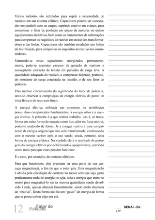SENAI - RJ
129
12 Fator de
Potência
Vários métodos são utilizados para suprir a necessidade de
reativos em um sistema elétrico. Capacitores podem ser conecta-
dos em paralelo com as cargas, suprindo reativo em avanço, para
compensar o fator de potência em atraso de motores ou outros
equipamentos indutivos, bem como os barramentos de subestações
para compensar os requisitos de reativo em atraso dos transforma-
dores e das linhas. Capacitores são também instalados nas linhas
de distribuição, para compensar os requisitos de reativo dos consu-
midores.
Mantendo-se esses capacitores energizados permanente-
mente, pode-se acarretar excesso de geração de reativos e
conseqüente elevação de tensão em períodos de carga leve. A
quantidade adequada de reativos a compensar depende, portanto,
do montante de carga conectada na ocasião, e de seu fator de
potência.
Para melhor entendimento do significado do fator de potência,
deve-se observar a composição da energia elétrica do ponto de
vista físico e de seus usos finais.
A energia elétrica utilizada nas empresas ou residências
possui duas componentes fundamentais: a energia ativa e a ener-
gia reativa. A primeira é a que realiza trabalho, isto é, se trans-
forma em outra forma de energia como luz, calor ou força motriz,
portanto mudando de forma. Já a energia reativa é uma compo-
nente da energia original que não será transformada, continuando
com o mesmo caráter após o uso sendo, ainda, portanto, uma
forma de energia elétrica. Na verdade ela é o resultado da passa-
gem da energia elétrica por determinados equipamentos, servindo
como meio para que estes possam funcionar.
É o caso, por exemplo, de motores elétricos.
Para que funcionem, eles precisam ter uma parte de sua car-
caça magnetizada, a fim de que o rotor gire. Esta magnetização
é obtida pela circulação de corrente no motor sem que seja gasto
praticamente nada de energia ou seja, toda a energia que entra no
motor para magnetizá-lo sai na mesma quantidade sendo devol-
vida à rede, apenas alterada fasorialmente, sendo então chamada
de “reativa”. Desta forma não há um “gasto” de energia de forma
que se possa cobrar algo por ela.
 
