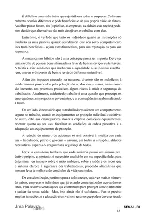 SENAI - RJ
13
Uma Palavra
Inicial
É difícil ter uma visão única que seja útil para todas as empresas. Cada uma
enfrenta desafios diferentes e pode beneficiar-se de sua própria visão de futuro.
Ao olhar para o futuro, nós (o público, as empresas, as cidades e as nações) pode-
mos decidir que alternativas são mais desejáveis e trabalhar com elas.
Entretanto, é verdade que tanto os indivíduos quanto as instituições só
mudarão as suas práticas quando acreditarem que seu novo comportamento
lhes trará benefícios – sejam estes financeiros, para sua reputação ou para sua
segurança.
A mudança nos hábitos não é uma coisa que possa ser imposta. Deve ser
uma escolha de pessoas bem informadas a favor de bens e serviços sustentáveis.
A tarefa é criar condições que melhorem a capacidade de as pessoas escolhe-
rem, usarem e disporem de bens e serviços de forma sustentável.
Além dos impactos causados na natureza, diversos são os malefícios à
saúde humana provocados pela poluição do ar, dos rios e mares, assim como
são inerentes aos processos produtivos alguns riscos à saúde e segurança do
trabalhador. Atualmente, acidente do trabalho é uma questão que preocupa os
empregadores, empregados e governantes, e as conseqüências acabam afetando
a todos.
De um lado, é necessário que os trabalhadores adotem um comportamento
seguro no trabalho, usando os equipamentos de proteção individual e coletiva;
de outro, cabe aos empregadores prover a empresa com esses equipamentos,
orientar quanto ao seu uso, fiscalizar as condições da cadeia produtiva e a
adequação dos equipamentos de proteção.
A redução do número de acidentes só será possível à medida que cada
um – trabalhador, patrão e governo – assuma, em todas as situações, atitudes
preventivas, capazes de resguardar a segurança de todos.
Deve-se considerar, também, que cada indústria possui um sistema pro-
dutivo próprio, e, portanto, é necessário analisá-lo em sua especificidade, para
determinar seu impacto sobre o meio ambiente, sobre a saúde e os riscos que
o sistema oferece à segurança dos trabalhadores, propondo alternativas que
possam levar à melhoria de condições de vida para todos.
Da conscientização, partimos para a ação: cresce, cada vez mais, o número
de países, empresas e indivíduos que, já estando conscientizados acerca desses
fatos, vêm desenvolvendo ações que contribuem para proteger o meio ambiente
e cuidar da nossa saúde. Mas, isso ainda não é suficiente... Faz-se preciso
ampliar tais ações, e a educação é um valioso recurso que pode e deve ser usado
 