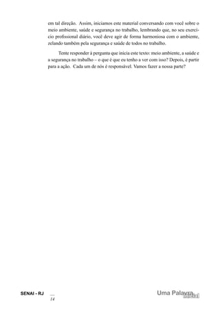 SENAI - RJ
14
Uma Palavra
Inicial
em tal direção. Assim, iniciamos este material conversando com você sobre o
meio ambiente, saúde e segurança no trabalho, lembrando que, no seu exercí-
cio profissional diário, você deve agir de forma harmoniosa com o ambiente,
zelando também pela segurança e saúde de todos no trabalho.
Tente responder à pergunta que inicia este texto: meio ambiente, a saúde e
a segurança no trabalho – o que é que eu tenho a ver com isso? Depois, é partir
para a ação. Cada um de nós é responsável. Vamos fazer a nossa parte?
 