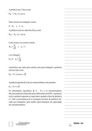 SENAI - RJ
141
13 Circuitos
Trifásicos
A potência nas 3 fases será:
PW = 3 EF • IF cos ϕ
Num circuito em triângulo, temos:
E = EF e I = IF
A potência real em cada fase (PWF) será:
PWF = EF • IF • cos ϕ
Como temos, no circuito estrela,
e IF = I
e no triângulo
EF=E IF
concluímos que tanto para estrela como para triângulo a potência
real nas fases será:
PW = E • I cos ϕ •
Apotência aparente (PA) de um sistema trifásico será, portanto:
PA = E • I
Os alternadores (geradores de C . A.) e os transformadores
têm suas potências indicadas pelos fabricantes em kWA.Apotência
real e a potência aparente se equivalem, quando o fator de potência
é 1. Daí a conveniência de se conseguir um fator de potência ele-
vado nas instalações, para melhor aproveitamento da capacidade
dos transformadores.
 