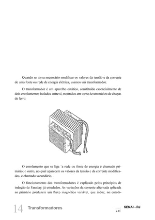 SENAI - RJ
145
14 Transformadores
Quando se torna necessário modificar os valores da tensão e da corrente
de uma fonte ou rede de energia elétrica, usamos um transformador.
O transformador é um aparelho estático, constituído essencialmente de
dois enrolamentos isolados entre si, montados em torno de um núcleo de chapas
de ferro.
O enrolamento que se liga `a rede ou fonte de energia é chamado pri-
mário; o outro, no qual aparecem os valores da tensão e da corrente modifica-
dos, é chamado secundário.
O funcionamento dos transformadores é explicado pelos princípios de
indução de Faraday, já estudados. As variações da corrente alternada aplicada
ao primário produzem um fluxo magnético variável, que induz, no enrola-
 