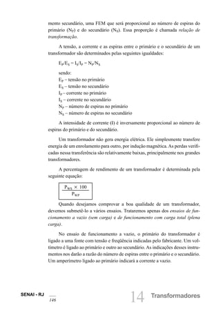 SENAI - RJ
146 14 Transformadores
mento secundário, uma FEM que será proporcional ao número de espiras do
primário (NP) e do secundário (NS). Essa proporção é chamada relação de
transformação.
A tensão, a corrente e as espiras entre o primário e o secundário de um
transformador são determinados pelas seguintes igualdades:
EP/ES = IS/IP = NP/NS
sendo:
EP – tensão no primário
ES – tensão no secundário
IP – corrente no primário
IS – corrente no secundário
NP – número de espiras no primário
NS – número de espiras no secundário
A intensidade de corrente (I) é inversamente proporcional ao número de
espiras do primário e do secundário.
Um transformador não gera energia elétrica. Ele simplesmente transfere
energia de um enrolamento para outro, por indução magnética.As perdas verifi-
cadas nessa transferência são relativamente baixas, principalmente nos grandes
transformadores.
A percentagem de rendimento de um transformador é determinada pela
seguinte equação:
PWS 3 100
PWP
Quando desejamos comprovar a boa qualidade de um transformador,
devemos submetê-lo a vários ensaios. Trataremos apenas dos ensaios de fun-
cionamento a vazio (sem carga) e de funcionamento com carga total (plena
carga).
No ensaio de funcionamento a vazio, o primário do transformador é
ligado a uma fonte com tensão e freqüência indicadas pelo fabricante. Um vol-
tímetro é ligado ao primário e outro ao secundário. As indicações desses instru-
mentos nos darão a razão do número de espiras entre o primário e o secundário.
Um amperímetro ligado ao primário indicará a corrente a vazio.
 