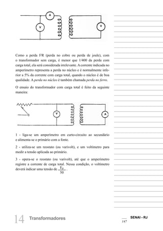 SENAI - RJ
147
14 Transformadores
Como a perda I2R (perda no cobre ou perda de joule), com
o transformador sem carga, é menor que 1/400 da perda com
carga total, ela será considerada irrelevante.Acorrente indicada no
amperímetro representa a perda no núcleo e é normalmente infe-
rior a 5% da corrente com carga total, quando o núcleo é de boa
qualidade. A perda no núcleo é também chamada perda no ferro.
O ensaio do transformador com carga total é feito da seguinte
maneira:
1 - liga-se um amperímetro em curto-circuito ao secundário
e alimenta-se o primário com a fonte.
2 - utiliza-se um reostato (ou varivolt), e um voltímetro para
medir a tensão aplicada ao primário.
3 - opera-se o reostato (ou varivolt), até que o amperímetro
registre a corrente de carga total. Nessa condição, o voltímetro
deverá indicar uma tensão de EP
50
.
A
V V
V A
 