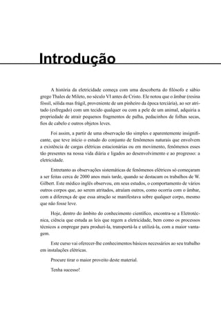 A história da eletricidade começa com uma descoberta do filósofo e sábio
grego Thales de Mileto, no século VI antes de Cristo. Ele notou que o âmbar (resina
fóssil, sólida mas frágil, proveniente de um pinheiro da época terciária), ao ser atri-
tado (esfregado) com um tecido qualquer ou com a pele de um animal, adquiria a
propriedade de atrair pequenos fragmentos de palha, pedacinhos de folhas secas,
fios de cabelo e outros objetos leves.
Foi assim, a partir de uma observação tão simples e aparentemente insignifi-
cante, que teve início o estudo do conjunto de fenômenos naturais que envolvem
a existência de cargas elétricas estacionárias ou em movimento, fenômenos esses
tão presentes na nossa vida diária e ligados ao desenvolvimento e ao progresso: a
eletricidade.
Entretanto as observações sistemáticas de fenômenos elétricos só começaram
a ser feitas cerca de 2000 anos mais tarde, quando se destacam os trabalhos de W.
Gilbert. Este médico inglês observou, em seus estudos, o comportamento de vários
outros corpos que, ao serem atritados, atraíam outros, como ocorria com o âmbar,
com a diferença de que essa atração se manifestava sobre qualquer corpo, mesmo
que não fosse leve.
Hoje, dentro do âmbito do conhecimento científico, encontra-se a Eletrotéc-
nica, ciência que estuda as leis que regem a eletricidade, bem como os processos
técnicos a empregar para produzi-la, transportá-la e utilizá-la, com a maior vanta-
gem.
Este curso vai oferecer-lhe conhecimentos básicos necessários ao seu trabalho
em instalações elétricas.
Procure tirar o maior proveito deste material.
Tenha sucesso!
Introdução
 