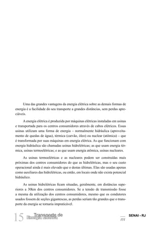 SENAI - RJ
151
15 Transporte de
Energia Elétrica
Uma das grandes vantagens da energia elétrica sobre as demais formas de
energia é a facilidade do seu transporte a grandes distâncias, sem perdas apre-
ciáveis.
A energia elétrica é produzida por máquinas elétricas instaladas em usinas
e transportada para os centros consumidores através de cabos elétricos. Essas
usinas utilizam uma forma de energia – normalmente hidráulica (aproveita-
mento de quedas de água), térmica (carvão, óleo) ou nuclear (atômica) – que
é transformada por suas máquinas em energia elétrica. As que funcionam com
energia hidráulica são chamadas usinas hidrelétricas; as que usam energia tér-
mica, usinas termoelétricas; e as que usam energia atômica, usinas nucleares.
As usinas termoelétricas e as nucleares podem ser construídas mais
próximas dos centros consumidores do que as hidrelétricas, mas o seu custo
operacional ainda é mais elevado que o destas últimas. Elas são usadas apenas
como auxiliares das hidrelétricas, ou então, em locais onde não exista potencial
hidráulico.
As usinas hidrelétricas ficam situadas, geralmente, em distâncias supe-
riores a 30km dos centros consumidores. Se a tensão de transmissão fosse
a mesma da utilização dos centros consumidores, mesmo que os condutores
usados fossem de seções gigantescas, as perdas seriam tão grandes que o trans-
porte da energia se tornaria impraticável.
 