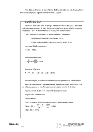 SENAI - RJ
152 15 Transporte de
Energia Elétrica
Para demonstrarmos a importância da transmissão em alta tensão, tome-
mos como exemplo o problema resolvido a seguir.
A distância entre uma fonte de energia elétrica monofásica de 200V e o local de
utilização dessa energia é de 6 km. A potência por transmitir é de 4 000W, e o condutor
usado será o cabo de 10mm² Admite-se 6% de perda na transmissão.
Com a transmissão sendo feita na tensão da fonte, a perda seria:
Resistência do cabo de 10mm² por km = 1,3Ω.
Para a distância de 6km, os dois condutores teriam 12 km.
Logo, para R da linha teríamos:
12 x 1,3 = 15,6Ω.
Para I da linha teríamos:
I =
W
E
=
4000
200
= 20A
A perda na linha seria:
W = I2
R = 202
x 15,6 = 400 x 15,6 = 6 240W
Nessas condições, a transmissão seria impraticável, perdendo-se toda a energia.
A solução para eliminar a perda seria elevar a tensão na fonte e abaixá-la no local
de utilização, usando-se transformadores para reduzir a corrente (I) da linha.
A perda admitida de 6% pode ser dividida do seguinte modo:
2% para cada transformador;
2% para a linha.
Com 2% de perda no primeiro transformador, a potência na linha será:
2% de 4 000 =
4 000 3 2
100
=
8 000
100
= 80W
4 000 - 80 = 3 920W
 