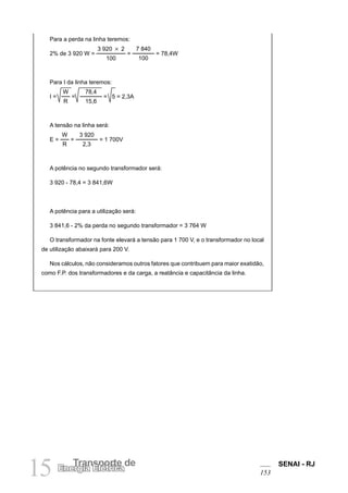 SENAI - RJ
153
15 Transporte de
Energia Elétrica
Para a perda na linha teremos:
2% de 3 920 W =
3 920 3 2
100
=
7 840
100
= 78,4W
Para I da linha teremos:
I =
W
R
=
78,4
15,6
= 5 = 2,3A
A tensão na linha será:
E =
W
R
=
3 920
2,3
= 1 700V
A potência no segundo transformador será:
3 920 - 78,4 = 3 841,6W
A potência para a utilização será:
3 841,6 - 2% da perda no segundo transformador = 3 764 W
O transformador na fonte elevará a tensão para 1 700 V, e o transformador no local
de utilização abaixará para 200 V.
Nos cálculos, não consideramos outros fatores que contribuem para maior exatidão,
como F.P. dos transformadores e da carga, a reatância e capacitância da linha.
 