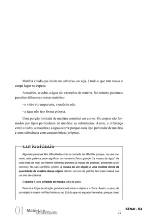 SENAI - RJ
19
01Matéria e
Substância
Algumas pessoas têm dificuldades com o conceito de MASSA, porque, no uso cor-
rente, esta palavra pode significar um tamanho físico grande (“a massa de água” de
uma onda do mar) ou mesmo números grandes (a massa de pessoas” presentes a um
comício). No uso científico, porém, a massa de um objeto é uma medida direta da
quantidade de matéria desse objeto. Assim: um ovo de galinha tem mais massa que
um ovo de codorna.
O grama é uma unidade de massa, não de peso.
Peso é a força de atração gravitacional entre o objeto e a Terra. Assim, o peso de
um objeto é maior no Pólo Norte ou no Sul do que no equador terrestre, porque como
Matéria é tudo que existe no universo, ou seja, é tudo o que tem massa e
ocupa lugar no espaço.
A madeira, o vidro, a água são exemplos de matéria. No entanto, podemos
perceber diferenças nessas matérias:
- o vidro é transparente, a madeira não.
- a água não tem forma própria.
Uma porção limitada de matéria constitui um corpo. Os corpos são for-
mados por tipos particulares de matéria: as substâncias. Assim, a diferença
entre o vidro, a madeira e a água ocorre porque cada tipo particular de matéria
é uma substância com características próprias.
 