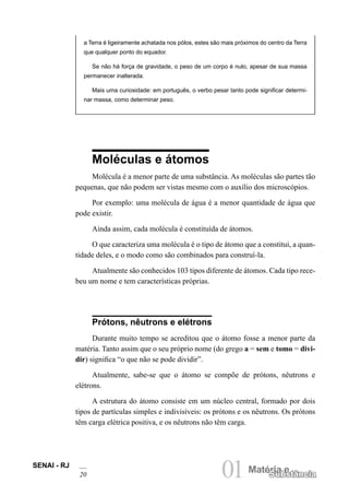 SENAI - RJ
20 01Matéria e
Substância
a Terra é ligeiramente achatada nos pólos, estes são mais próximos do centro da Terra
que qualquer ponto do equador.
Se não há força de gravidade, o peso de um corpo é nulo, apesar de sua massa
permanecer inalterada.
Mais uma curiosidade: em português, o verbo pesar tanto pode significar determi-
nar massa, como determinar peso.
Moléculas e átomos
Molécula é a menor parte de uma substância. As moléculas são partes tão
pequenas, que não podem ser vistas mesmo com o auxílio dos microscópios.
Por exemplo: uma molécula de água é a menor quantidade de água que
pode existir.
Ainda assim, cada molécula é constituída de átomos.
O que caracteriza uma molécula é o tipo de átomo que a constitui, a quan-
tidade deles, e o modo como são combinados para construí-la.
Atualmente são conhecidos 103 tipos diferente de átomos. Cada tipo rece-
beu um nome e tem características próprias.
Prótons, nêutrons e elétrons
Durante muito tempo se acreditou que o átomo fosse a menor parte da
matéria. Tanto assim que o seu próprio nome (do grego a = sem e tomo = divi-
dir) significa “o que não se pode dividir”.
Atualmente, sabe-se que o átomo se compõe de prótons, nêutrons e
elétrons.
A estrutura do átomo consiste em um núcleo central, formado por dois
tipos de partículas simples e indivisíveis: os prótons e os nêutrons. Os prótons
têm carga elétrica positiva, e os nêutrons não têm carga.
 