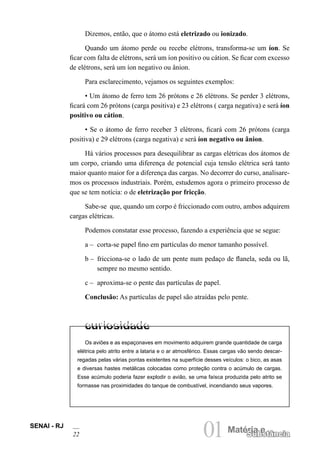 SENAI - RJ
22 01Matéria e
Substância
Os aviões e as espaçonaves em movimento adquirem grande quantidade de carga
elétrica pelo atrito entre a lataria e o ar atmosférico. Essas cargas vão sendo descar-
regadas pelas várias pontas existentes na superfície desses veículos: o bico, as asas
e diversas hastes metálicas colocadas como proteção contra o acúmulo de cargas.
Esse acúmulo poderia fazer explodir o avião, se uma faísca produzida pelo atrito se
formasse nas proximidades do tanque de combustível, incendiando seus vapores.
Dizemos, então, que o átomo está eletrizado ou ionizado.
Quando um átomo perde ou recebe elétrons, transforma-se um íon. Se
ficar com falta de elétrons, será um íon positivo ou cátion. Se ficar com excesso
de elétrons, será um íon negativo ou ânion.
Para esclarecimento, vejamos os seguintes exemplos:
• Um átomo de ferro tem 26 prótons e 26 elétrons. Se perder 3 elétrons,
ficará com 26 prótons (carga positiva) e 23 elétrons ( carga negativa) e será íon
positivo ou cátion.
• Se o átomo de ferro receber 3 elétrons, ficará com 26 prótons (carga
positiva) e 29 elétrons (carga negativa) e será íon negativo ou ânion.
Há vários processos para desequilibrar as cargas elétricas dos átomos de
um corpo, criando uma diferença de potencial cuja tensão elétrica será tanto
maior quanto maior for a diferença das cargas. No decorrer do curso, analisare-
mos os processos industriais. Porém, estudemos agora o primeiro processo de
que se tem notícia: o de eletrização por fricção.
Sabe-se que, quando um corpo é friccionado com outro, ambos adquirem
cargas elétricas.
Podemos constatar esse processo, fazendo a experiência que se segue:
a – corta-se papel fino em partículas do menor tamanho possível.
b – fricciona-se o lado de um pente num pedaço de flanela, seda ou lã,
sempre no mesmo sentido.
c – aproxima-se o pente das partículas de papel.
Conclusão: As partículas de papel são atraídas pelo pente.
 