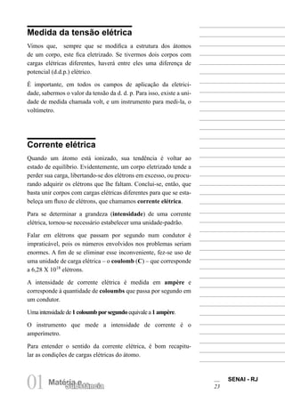 SENAI - RJ
23
01Matéria e
Substância
Medida da tensão elétrica
Vimos que, sempre que se modifica a estrutura dos átomos
de um corpo, este fica eletrizado. Se tivermos dois corpos com
cargas elétricas diferentes, haverá entre eles uma diferença de
potencial (d.d.p.) elétrico.
É importante, em todos os campos de aplicação da eletrici-
dade, sabermos o valor da tensão da d. d. p. Para isso, existe a uni-
dade de medida chamada volt, e um instrumento para medi-la, o
voltímetro.
Corrente elétrica
Quando um átomo está ionizado, sua tendência é voltar ao
estado de equilíbrio. Evidentemente, um corpo eletrizado tende a
perder sua carga, libertando-se dos elétrons em excesso, ou procu-
rando adquirir os elétrons que lhe faltam. Conclui-se, então, que
basta unir corpos com cargas elétricas diferentes para que se esta-
beleça um fluxo de elétrons, que chamamos corrente elétrica.
Para se determinar a grandeza (intensidade) de uma corrente
elétrica, tornou-se necessário estabelecer uma unidade-padrão.
Falar em elétrons que passam por segundo num condutor é
impraticável, pois os números envolvidos nos problemas seriam
enormes. A fim de se eliminar esse inconveniente, fez-se uso de
uma unidade de carga elétrica – o coulomb (C) – que corresponde
a 6,28 X 1018
elétrons.
A intensidade de corrente elétrica é medida em ampère e
corresponde à quantidade de coloumbs que passa por segundo em
um condutor.
Umaintensidadede1coloumbporsegundo equivale a1 ampère.
O instrumento que mede a intensidade de corrente é o
amperímetro.
Para entender o sentido da corrente elétrica, é bom recapitu-
lar as condições de cargas elétricas do átomo.
 