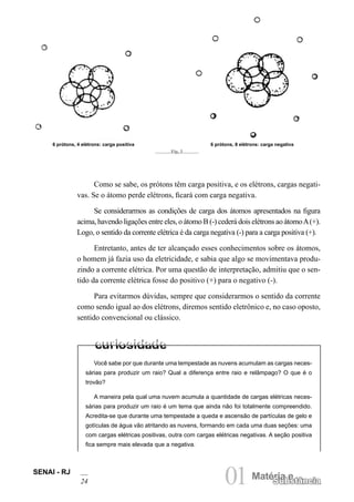 SENAI - RJ
24 01Matéria e
Substância
Como se sabe, os prótons têm carga positiva, e os elétrons, cargas negati-
vas. Se o átomo perde elétrons, ficará com carga negativa.
Se considerarmos as condições de carga dos átomos apresentados na figura
acima, havendo ligações entre eles, o átomo B (-) cederá dois elétrons ao átomoA(+).
Logo, o sentido da corrente elétrica é da carga negativa (-) para a carga positiva (+).
Entretanto, antes de ter alcançado esses conhecimentos sobre os átomos,
o homem já fazia uso da eletricidade, e sabia que algo se movimentava produ-
zindo a corrente elétrica. Por uma questão de interpretação, admitiu que o sen-
tido da corrente elétrica fosse do positivo (+) para o negativo (-).
Para evitarmos dúvidas, sempre que considerarmos o sentido da corrente
como sendo igual ao dos elétrons, diremos sentido eletrônico e, no caso oposto,
sentido convencional ou clássico.
Fig. 3
6 prótons, 4 elétrons: carga positiva 6 prótons, 8 elétrons: carga negativa
Você sabe por que durante uma tempestade as nuvens acumulam as cargas neces-
sárias para produzir um raio? Qual a diferença entre raio e relâmpago? O que é o
trovão?
A maneira pela qual uma nuvem acumula a quantidade de cargas elétricas neces-
sárias para produzir um raio é um tema que ainda não foi totalmente compreendido.
Acredita-se que durante uma tempestade a queda e ascensão de partículas de gelo e
gotículas de água vão atritando as nuvens, formando em cada uma duas seções: uma
com cargas elétricas positivas, outra com cargas elétricas negativas. A seção positiva
fica sempre mais elevada que a negativa.
 