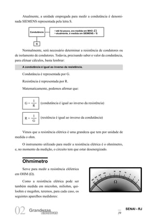 SENAI - RJ
39
02 Grandezas
Elétricas
Atualmente, a unidade empregada para medir a condutância é denomi-
nada SIEMENS representada pela letra S.
Normalmente, será necessário determinar a resistência de condutores ou
de isolamento de condutores. Todavia, precisando saber o valor da condutância,
para efetuar cálculos, basta lembrar:
A condutância é igual ao inverso da resistência.
Condutância é representada por G.
Resistência é representada por R.
Matematicamente, podemos afirmar que:
1
R
G = (condutância é igual ao inverso da resistência)
1
G
R = (resitência é igual ao inverso da condutância)
Vimos que a resistência elétrica é uma grandeza que tem por unidade de
medida o ohm.
O instrumento utilizado para medir a resistência elétrica é o ohmímetro,
e, no momento da medição, o circuito tem que estar desenergizado.
Condutância
• até há pouco, era medida em MHO –
• atualmente, é medida em SIEMENS – S
G
Ohmímetro
Serve para medir a resistência eléletrica
em OHM (Ω).
Como a resistência elétrica pode ser
também medida em microhm, miliohm, qui-
loohm e megohm, teremos, para cada caso, os
seguintes aparelhos medidores:
Ω
Ω
400
200
20
5
0
300
100
30
10
2
 